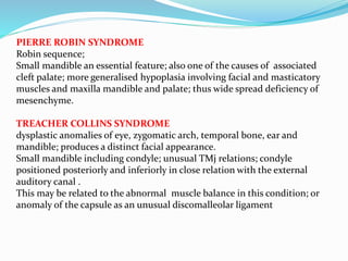 PIERRE ROBIN SYNDROME
Robin sequence;
Small mandible an essential feature; also one of the causes of associated
cleft palate; more generalised hypoplasia involving facial and masticatory
muscles and maxilla mandible and palate; thus wide spread deficiency of
mesenchyme.
TREACHER COLLINS SYNDROME
dysplastic anomalies of eye, zygomatic arch, temporal bone, ear and
mandible; produces a distinct facial appearance.
Small mandible including condyle; unusual TMj relations; condyle
positioned posteriorly and inferiorly in close relation with the external
auditory canal .
This may be related to the abnormal muscle balance in this condition; or
anomaly of the capsule as an unusual discomalleolar ligament
 