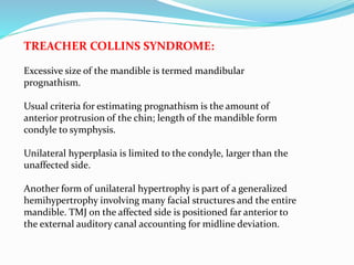TREACHER COLLINS SYNDROME:
Excessive size of the mandible is termed mandibular
prognathism.
Usual criteria for estimating prognathism is the amount of
anterior protrusion of the chin; length of the mandible form
condyle to symphysis.
Unilateral hyperplasia is limited to the condyle, larger than the
unaffected side.
Another form of unilateral hypertrophy is part of a generalized
hemihypertrophy involving many facial structures and the entire
mandible. TMJ on the affected side is positioned far anterior to
the external auditory canal accounting for midline deviation.
 