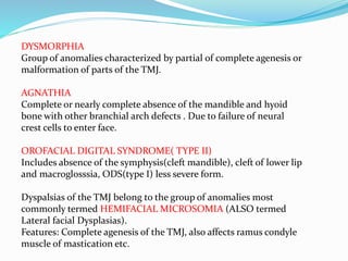 DYSMORPHIA
Group of anomalies characterized by partial of complete agenesis or
malformation of parts of the TMJ.
AGNATHIA
Complete or nearly complete absence of the mandible and hyoid
bone with other branchial arch defects . Due to failure of neural
crest cells to enter face.
OROFACIAL DIGITAL SYNDROME( TYPE II)
Includes absence of the symphysis(cleft mandible), cleft of lower lip
and macroglosssia, ODS(type I) less severe form.
Dyspalsias of the TMJ belong to the group of anomalies most
commonly termed HEMIFACIAL MICROSOMIA (ALSO termed
Lateral facial Dysplasias).
Features: Complete agenesis of the TMJ, also affects ramus condyle
muscle of mastication etc.
 
