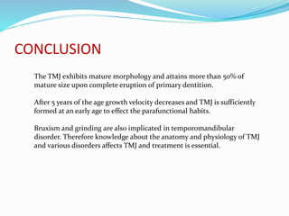 CONCLUSION
The TMJ exhibits mature morphology and attains more than 50% of
mature size upon complete eruption of primary dentition.
After 5 years of the age growth velocity decreases and TMJ is sufficiently
formed at an early age to effect the parafunctional habits.
Bruxism and grinding are also implicated in temporomandibular
disorder. Therefore knowledge about the anatomy and physiology of TMJ
and various disorders affects TMJ and treatment is essential.
 