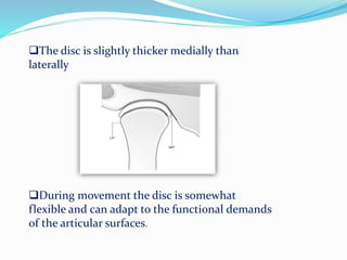 The disc is slightly thicker medially than
laterally
During movement the disc is somewhat
flexible and can adapt to the functional demands
of the articular surfaces.
 