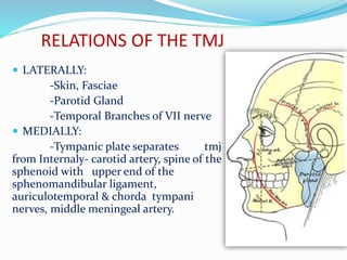 RELATIONS OF THE TMJ
 LATERALLY:
-Skin, Fasciae
-Parotid Gland
-Temporal Branches of VII nerve
 MEDIALLY:
-Tympanic plate separates tmj
from Internaly- carotid artery, spine of the
sphenoid with upper end of the
sphenomandibular ligament,
auriculotemporal & chorda tympani
nerves, middle meningeal artery.
 