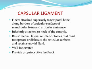 CAPSULAR LIGAMENT
 Fibers attached superiorly to temporal bone
along borders of articular surfaces of
mandibular fossa and articular eminence
 Inferiorly attached to neck of the condyle.
 Resist medial, lateral or inferior forces that tend
to separate or dislocate the articular surfaces
and retain synovial fluid.
 Well Innervated
 Provide proprioceptive feedback.
 
