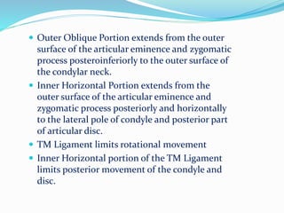  Outer Oblique Portion extends from the outer
surface of the articular eminence and zygomatic
process posteroinferiorly to the outer surface of
the condylar neck.
 Inner Horizontal Portion extends from the
outer surface of the articular eminence and
zygomatic process posteriorly and horizontally
to the lateral pole of condyle and posterior part
of articular disc.
 TM Ligament limits rotational movement
 Inner Horizontal portion of the TM Ligament
limits posterior movement of the condyle and
disc.
 