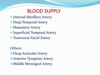 BLOOD SUPPLY
 Internal Maxillary Artery
 Deep Temporal Artery
 Masseteric Artery
 Superficial Temporal Artery
 Transverse Facial Artery
Others:
Deep Auricular Artery
Anterior Tympanic Artery
Middle Meningeal Artery
 