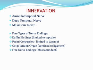 INNERVATION
 Auriculotemporal Nerve
 Deep Temporal Nerve
 Masseteric Nerve
 Four Types of Nerve Endings:
Ruffini Endings (limited to capsule)
Pacini Corpuscles ( limited to capsule)
Golgi Tendon Organ (confined to ligament)
Free Nerve Endings (Most abundant)
 