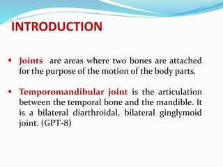 INTRODUCTION
 Joints are areas where two bones are attached
for the purpose of the motion of the body parts.
 Temporomandibular joint is the articulation
between the temporal bone and the mandible. It
is a bilateral diarthroidal, bilateral ginglymoid
joint. (GPT-8)
 