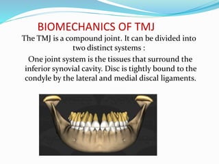 BIOMECHANICS OF TMJ
The TMJ is a compound joint. It can be divided into
two distinct systems :
One joint system is the tissues that surround the
inferior synovial cavity. Disc is tightly bound to the
condyle by the lateral and medial discal ligaments.
 