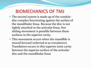 BIOMECHANICS OF TMJ
 The second system is made up of the condyle-
disc complex functioning against the surface of
the mandibular fossa. Because the disc is not
tightly attached to the articular fossa, free
sliding movement is possible between these
surfaces in the superior cavity.
 This movement occurs when the mandible is
moved forward (referred to as translation).
Translation occurs in this superior joint cavity
between the superior surface of the articular
disc and the mandibular fossa
 