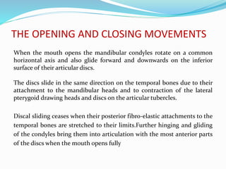 THE OPENING AND CLOSING MOVEMENTS
When the mouth opens the mandibular condyles rotate on a common
horizontal axis and also glide forward and downwards on the inferior
surface of their articular discs.
The discs slide in the same direction on the temporal bones due to their
attachment to the mandibular heads and to contraction of the lateral
pterygoid drawing heads and discs on the articular tubercles.
Discal sliding ceases when their posterior fibro-elastic attachments to the
temporal bones are stretched to their limits.Further hinging and gliding
of the condyles bring them into articulation with the most anterior parts
of the discs when the mouth opens fully
 