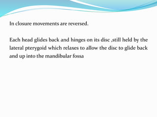 In closure movements are reversed.
Each head glides back and hinges on its disc ,still held by the
lateral pterygoid which relaxes to allow the disc to glide back
and up into the mandibular fossa
 