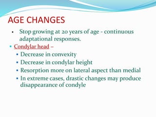 AGE CHANGES
 Stop growing at 20 years of age - continuous
adaptational responses.
 Condylar head –
 Decrease in convexity
 Decrease in condylar height
 Resorption more on lateral aspect than medial
 In extreme cases, drastic changes may produce
disappearance of condyle
 