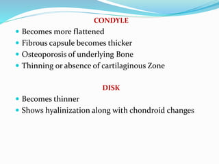 CONDYLE
 Becomes more flattened
 Fibrous capsule becomes thicker
 Osteoporosis of underlying Bone
 Thinning or absence of cartilaginous Zone
DISK
 Becomes thinner
 Shows hyalinization along with chondroid changes
 