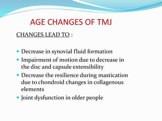AGE CHANGES OF TMJ
CHANGES LEAD TO :
 Decrease in synovial fluid formation
 Impairment of motion due to decrease in
the disc and capsule extensibility
 Decrease the resilience during mastication
due to chondroid changes in collagenous
elements
 Joint dysfunction in older people
 