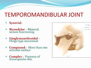 TEMPOROMANDIBULAR JOINT
 Synovial.
 Bicondylar – Bilateral,
unison functioning
 Ginglymoarthroidal –
Hinge type movement
 Compound – More than one
articular surface
 Complex – Presence of
intracapsular disc
 