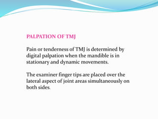 PALPATION OF TMJ
Pain or tenderness of TMJ is determined by
digital palpation when the mandible is in
stationary and dynamic movements.
The examiner finger tips are placed over the
lateral aspect of joint areas simultaneously on
both sides.
 