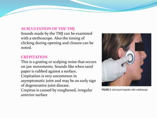 AUSCULTATION OF THE TMJ
Sounds made by the TMJ can be examined
with a stethoscope. Also the timing of
clicking during opening and closure can be
noted.
CREPITATION
This is a grating or scalping noise that occurs
on jaw movements. Sounds like when sand
paper is rubbed against a surface.
Crepitation is very uncommon in
asymptomatic joint and may be an early sign
of degenerative joint disease.
Crepitus is caused by roughened, irregular
anterior surface
 