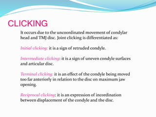 CLICKING
It occurs due to the uncoordinated movement of condylar
head and TMJ disc. Joint clicking is differentiated as:
Initial clicking: it is a sign of retruded condyle.
Intermediate clicking: it is a sign of uneven condyle surfaces
and articular disc.
Terminal clicking: it is an effect of the condyle being moved
too far anteriorly in relation to the disc on maximum jaw
opening.
Reciprocal clicking: it is an expression of incordination
between displacement of the condyle and the disc.
 