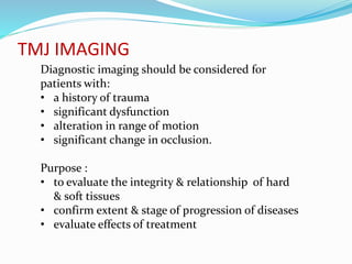 TMJ IMAGING
Diagnostic imaging should be considered for
patients with:
• a history of trauma
• significant dysfunction
• alteration in range of motion
• significant change in occlusion.
Purpose :
• to evaluate the integrity & relationship of hard
& soft tissues
• confirm extent & stage of progression of diseases
• evaluate effects of treatment
 
