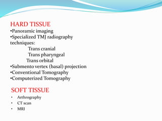HARD TISSUE
•Panoramic imaging
•Specialized TMJ radiography
techniques:
Trans cranial
Trans pharyngeal
Trans orbital
•Submento vertex (basal) projection
•Conventional Tomography
•Computerized Tomography
SOFT TISSUE
• Arthrography
• CT scan
• MRI
 