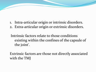 1. Intra-articular origin or intrinsic disorders.
2. Extra-articular origin or extrinsic disorders.
Intrinsic factors relate to those conditions
existing within the confines of the capsule of
the joint'.
Extrinsic factors are those not directly associated
with the TMJ
 