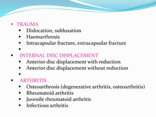  TRAUMA
 Dislocation, subluxation
 Haemarthrosis
 Intracapsular fracture, extracapsular fracture

 INTERNAL DISC DISPLACEMENT
 Anterior disc displacement with reduction
 Anterior disc displacement without reduction

 ARTHRITIS
 Osteoarthrosis (degenerative arthritis, osteoarthritis)
 Rheumatoid arthritis
 Juvenile rheumatoid arthritis
 Infectious arthritis
 