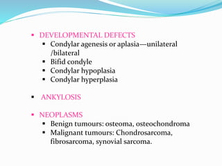  DEVELOPMENTAL DEFECTS
 Condylar agenesis or aplasia—unilateral
/bilateral
 Bifid condyle
 Condylar hypoplasia
 Condylar hyperplasia
 ANKYLOSIS
 NEOPLASMS
 Benign tumours: osteoma, osteochondroma
 Malignant tumours: Chondrosarcoma,
fibrosarcoma, synovial sarcoma.
 