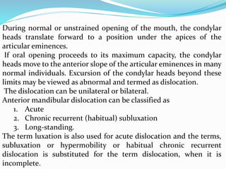 During normal or unstrained opening of the mouth, the condylar
heads translate forward to a position under the apices of the
articular eminences.
If oral opening proceeds to its maximum capacity, the condylar
heads move to the anterior slope of the articular eminences in many
normal individuals. Excursion of the condylar heads beyond these
limits may be viewed as abnormal and termed as dislocation.
The dislocation can be unilateral or bilateral.
Anterior mandibular dislocation can be classified as
1. Acute
2. Chronic recurrent (habitual) subluxation
3. Long-standing.
The term luxation is also used for acute dislocation and the terms,
subluxation or hypermobility or habitual chronic recurrent
dislocation is substituted for the term dislocation, when it is
incomplete.
 