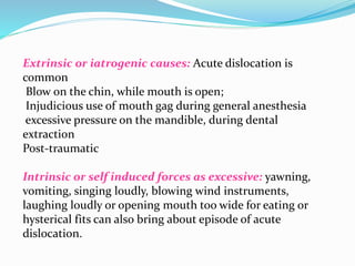 Extrinsic or iatrogenic causes: Acute dislocation is
common
Blow on the chin, while mouth is open;
Injudicious use of mouth gag during general anesthesia
excessive pressure on the mandible, during dental
extraction
Post-traumatic
Intrinsic or self induced forces as excessive: yawning,
vomiting, singing loudly, blowing wind instruments,
laughing loudly or opening mouth too wide for eating or
hysterical fits can also bring about episode of acute
dislocation.
 