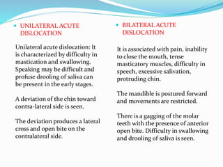 UNILATERAL ACUTE
DISLOCATION
 BILATERAL ACUTE
DISLOCATION
Unilateral acute dislocation: It
is characterized by difficulty in
mastication and swallowing.
Speaking may be difficult and
profuse drooling of saliva can
be present in the early stages.
A deviation of the chin toward
contra-lateral side is seen.
The deviation produces a lateral
cross and open bite on the
contralateral side.
It is associated with pain, inability
to close the mouth, tense
masticatory muscles, difficulty in
speech, excessive salivation,
protruding chin.
The mandible is postured forward
and movements are restricted.
There is a gagging of the molar
teeth with the presence of anterior
open bite. Difficulty in swallowing
and drooling of saliva is seen.
 