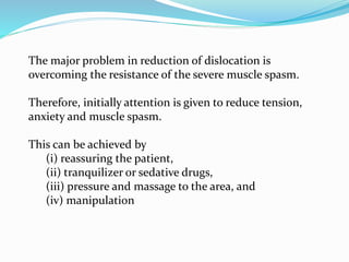 The major problem in reduction of dislocation is
overcoming the resistance of the severe muscle spasm.
Therefore, initially attention is given to reduce tension,
anxiety and muscle spasm.
This can be achieved by
(i) reassuring the patient,
(ii) tranquilizer or sedative drugs,
(iii) pressure and massage to the area, and
(iv) manipulation
 