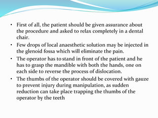 • First of all, the patient should be given assurance about
the procedure and asked to relax completely in a dental
chair.
• Few drops of local anaesthetic solution may be injected in
the glenoid fossa which will eliminate the pain.
• The operator has to stand in front of the patient and he
has to grasp the mandible with both the hands, one on
each side to reverse the process of dislocation.
• The thumbs of the operator should be covered with gauze
to prevent injury during manipulation, as sudden
reduction can take place trapping the thumbs of the
operator by the teeth
 