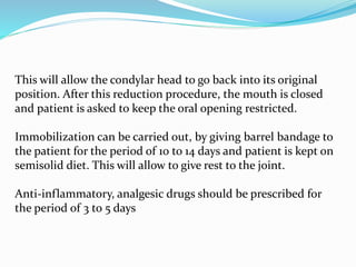 This will allow the condylar head to go back into its original
position. After this reduction procedure, the mouth is closed
and patient is asked to keep the oral opening restricted.
Immobilization can be carried out, by giving barrel bandage to
the patient for the period of 10 to 14 days and patient is kept on
semisolid diet. This will allow to give rest to the joint.
Anti-inflammatory, analgesic drugs should be prescribed for
the period of 3 to 5 days
 