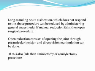 Long-standing acute dislocation, which does not respond
to the above procedure can be reduced by administering
general anaesthesia. If manual reduction fails, then open
surgical procedure.
Open reduction consists of opening the joint through
preauricular incision and direct vision manipulation can
be done.
If this also fails then eminectomy or condylectomy
procedure
 