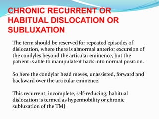 CHRONIC RECURRENT OR
HABITUAL DISLOCATION OR
SUBLUXATION
The term should be reserved for repeated episodes of
dislocation, where there is abnormal anterior excursion of
the condyles beyond the articular eminence, but the
patient is able to manipulate it back into normal position.
So here the condylar head moves, unassisted, forward and
backward over the articular eminence.
This recurrent, incomplete, self-reducing, habitual
dislocation is termed as hypermobility or chronic
subluxation of the TMJ
 