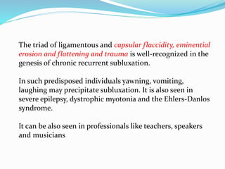 The triad of ligamentous and capsular flaccidity, eminential
erosion and flattening and trauma is well-recognized in the
genesis of chronic recurrent subluxation.
In such predisposed individuals yawning, vomiting,
laughing may precipitate subluxation. It is also seen in
severe epilepsy, dystrophic myotonia and the Ehlers-Danlos
syndrome.
It can be also seen in professionals like teachers, speakers
and musicians
 