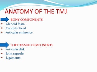 ANATOMY OF THE TMJ
BONY COMPONENTS
 Glenoid fossa
 Condylar head
 Articular eminence
SOFT TISSUE COMPONENTS
 Articular disk
 Joint capsule
 Ligaments
 