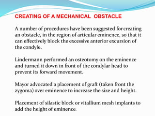 CREATING OF A MECHANICAL OBSTACLE
A number of procedures have been suggested forcreating
an obstacle, in the region of articular eminence, so that it
can effectively block the excessive anterior excursion of
the condyle.
Lindermann performed an osteotomy on the eminence
and turned it down in front of the condylar head to
prevent its forward movement.
Mayor advocated a placement of graft (taken front the
zygoma)over eminence to increase the size and height.
Placement of silastic block or vitallium mesh implants to
add the height of eminence.
 
