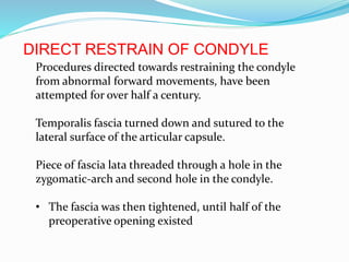 DIRECT RESTRAIN OF CONDYLE
Procedures directed towards restraining the condyle
from abnormal forward movements, have been
attempted for over half a century.
Temporalis fascia turned down and sutured to the
lateral surface of the articular capsule.
Piece of fascia lata threaded through a hole in the
zygomatic-arch and second hole in the condyle.
• The fascia was then tightened, until half of the
preoperative opening existed
 