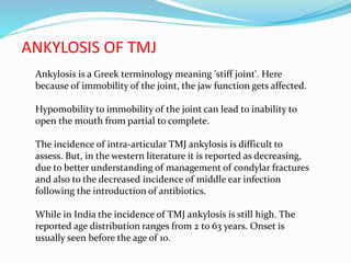 ANKYLOSIS OF TMJ
Ankylosis is a Greek terminology meaning 'stiff joint'. Here
because of immobility of the joint, the jaw function gets affected.
Hypomobility to immobility of the joint can lead to inability to
open the mouth from partial to complete.
The incidence of intra-articular TMJ ankylosis is difficult to
assess. But, in the western literature it is reported as decreasing,
due to better understanding of management of condylar fractures
and also to the decreased incidence of middle ear infection
following the introduction of antibiotics.
While in India the incidence of TMJ ankylosis is still high. The
reported age distribution ranges from 2 to 63 years. Onset is
usually seen before the age of 10.
 