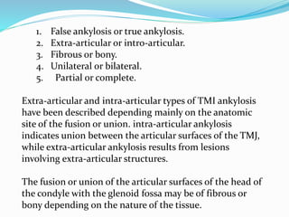 1. False ankylosis or true ankylosis.
2. Extra-articular or intro-articular.
3. Fibrous or bony.
4. Unilateral or bilateral.
5. Partial or complete.
Extra-articular and intra-articular types of TMI ankylosis
have been described depending mainly on the anatomic
site of the fusion or union. intra-articular ankylosis
indicates union between the articular surfaces of the TMJ,
while extra-articular ankylosis results from lesions
involving extra-articular structures.
The fusion or union of the articular surfaces of the head of
the condyle with the glenoid fossa may be of fibrous or
bony depending on the nature of the tissue.
 
