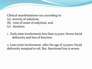 Clinical manifestations vary according to:
(a) severity of ankylosis,
(b) time of onset of ankylosis, and
(c) duration.
1. Early joint involvement-less than 15 years: Severe facial
deformity and loss of function.
2. Later joint involvement -after the age of 15 years: Facial
deformity marginal or nil. But, functional loss is severe.
 