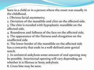 Seen in a child or in a person where the onset was usually in
the childhood.
1. Obvious facial asymmetry.
2. Deviation of the mandible and chin on the affected side.
3. The chin is receded with hypoplastic mandible on the
affected side.
4. Roundness and fullness of the face on the affected side.
5. The appearance of the flatness and elongation on the
unaffected side.
6. The lower border of the mandible on the affected side
has a concavity that ends in a well-defined ante-gonial
notch.
7. In unilateral ankylosis some amount of oral opening may
be possible. Interincisal opening will vary depending on
whether it is fibrous or bony ankylosis.
8. Cross bite may be seen.
 