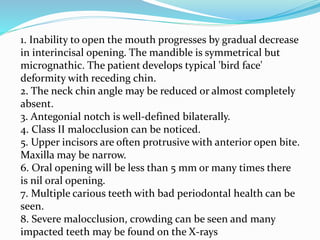 1. Inability to open the mouth progresses by gradual decrease
in interincisal opening. The mandible is symmetrical but
micrognathic. The patient develops typical 'bird face'
deformity with receding chin.
2. The neck chin angle may be reduced or almost completely
absent.
3. Antegonial notch is well-defined bilaterally.
4. Class II malocclusion can be noticed.
5. Upper incisors are often protrusive with anterior open bite.
Maxilla may be narrow.
6. Oral opening will be less than 5 mm or many times there
is nil oral opening.
7. Multiple carious teeth with bad periodontal health can be
seen.
8. Severe malocclusion, crowding can be seen and many
impacted teeth may be found on the X-rays
 