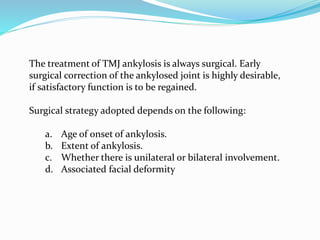 The treatment of TMJ ankylosis is always surgical. Early
surgical correction of the ankylosed joint is highly desirable,
if satisfactory function is to be regained.
Surgical strategy adopted depends on the following:
a. Age of onset of ankylosis.
b. Extent of ankylosis.
c. Whether there is unilateral or bilateral involvement.
d. Associated facial deformity
 