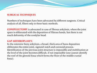 SURGICAL TECHNIQUES
Numbers of techniques have been advocated by different surgeons. Critical
analysis of all, filters only to three basic methods.
CONDYLECTOMY is advocated in case of fibrous ankylosis, where the joint
space is obliterated with the deposition of fibrous bands, but there is not
much deformity of the condylar head.
GAP ARTHROPLASTY:
In the extensive bony ankylosis, a broad, thick area of bone deposition
obliterates the entire joint, sigmoid notch and coronoid process.
Identification of the previous joint structure is impossible and mobilization at
the level of the joint becomes difficult, if not impossible (one cannot identify
the roof of the glenoid fossa which forms the floor of the middle cranial
fossa).
 