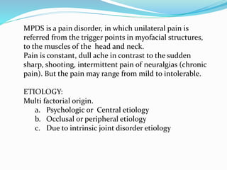 MPDS is a pain disorder, in which unilateral pain is
referred from the trigger points in myofacial structures,
to the muscles of the head and neck.
Pain is constant, dull ache in contrast to the sudden
sharp, shooting, intermittent pain of neuralgias (chronic
pain). But the pain may range from mild to intolerable.
ETIOLOGY:
Multi factorial origin.
a. Psychologic or Central etiology
b. Occlusal or peripheral etiology
c. Due to intrinsic joint disorder etiology
 