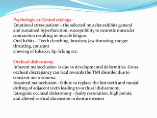 Psychologic or Central etiology:
Emotional stress patient – the selected muscles exhibits general
and sustained hyperfunction, susceptibility to neurotic muscular
contraction resulting in muscle fatigue.
Oral habits – Teeth clenching, bruxism, jaw thrusting, tongue
thrusting, constant
chewing of tobacco, lip licking etc.
Occlusal disharmony:
Inherent malocclusion- is due to developmental deformities. Gross
occlusal discrepancy can lead towards the TMI disorder due to
constant microtrauma.
Acquired malocclusion - failure to replace the lost teeth and mesial
drifting of adjacent teeth leading to occlusal disharmony.
Iatrogenic occlusal disharmony - faulty restoration, high points,
and altered vertical dimension in denture wearer
 