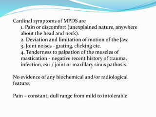 Cardinal symptoms of MPDS are
1. Pain or discomfort (unexplained nature, anywhere
about the head and neck).
2. Deviation and limitation of motion of the Jaw.
3. Joint noises - grating, clicking etc.
4. Tenderness to palpation of the muscles of
mastication - negative recent history of trauma,
infection, ear / joint or maxillary sinus pathosis.
No evidence of any biochemical and/or radiological
feature.
Pain – constant, dull range from mild to intolerable
 