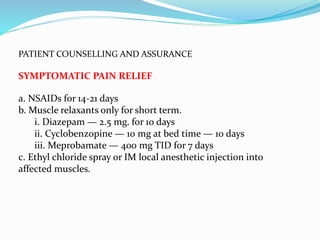 PATIENT COUNSELLING AND ASSURANCE
SYMPTOMATIC PAIN RELIEF
a. NSAIDs for 14-21 days
b. Muscle relaxants only for short term.
i. Diazepam — 2.5 mg. for 10 days
ii. Cyclobenzopine — 10 mg at bed time — 10 days
iii. Meprobamate — 400 mg TID for 7 days
c. Ethyl chloride spray or IM local anesthetic injection into
affected muscles.
 